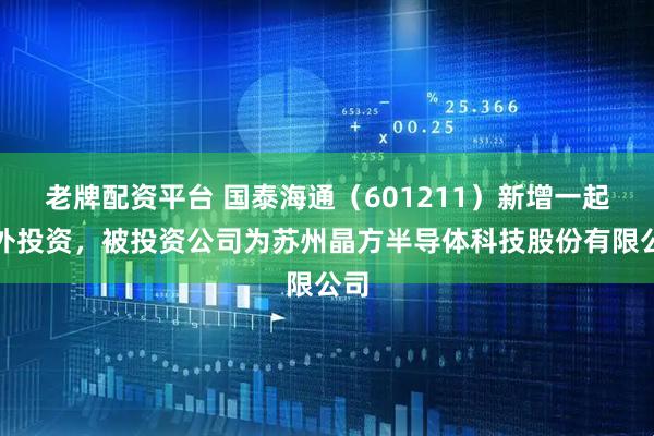 老牌配资平台 国泰海通（601211）新增一起对外投资，被投资公司为苏州晶方半导体科技股份有限公司