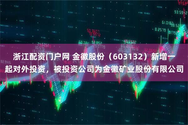 浙江配资门户网 金徽股份（603132）新增一起对外投资，被投资公司为金徽矿业股份有限公司