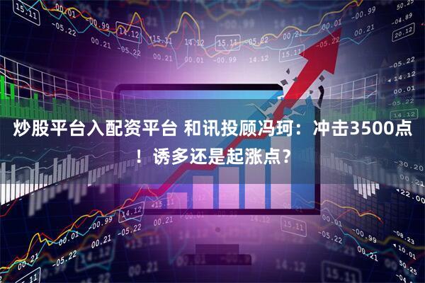 炒股平台入配资平台 和讯投顾冯珂：冲击3500点！诱多还是起涨点？