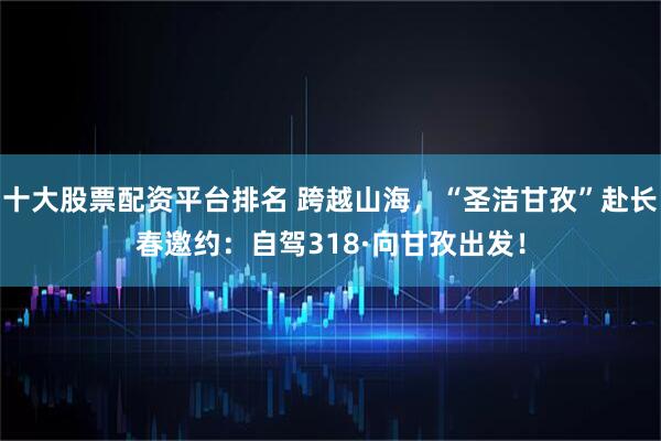 十大股票配资平台排名 跨越山海，“圣洁甘孜”赴长春邀约：自驾318·向甘孜出发！