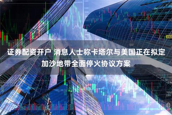 证券配资开户 消息人士称卡塔尔与美国正在拟定加沙地带全面停火协议方案