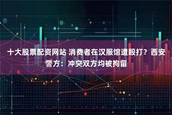 十大股票配资网站 消费者在汉服馆遭殴打？西安警方：冲突双方均被拘留