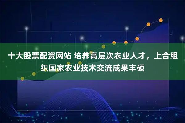 十大股票配资网站 培养高层次农业人才，上合组织国家农业技术交流成果丰硕