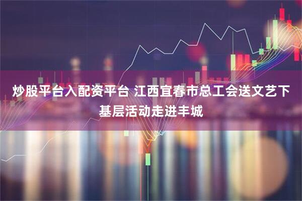 炒股平台入配资平台 江西宜春市总工会送文艺下基层活动走进丰城