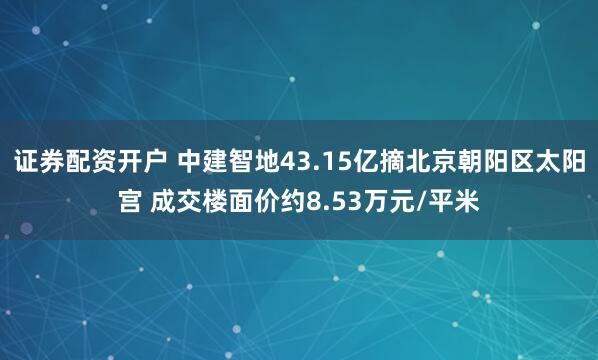 证券配资开户 中建智地43.15亿摘北京朝阳区太阳宫 成交楼面价约8.53万元/平米