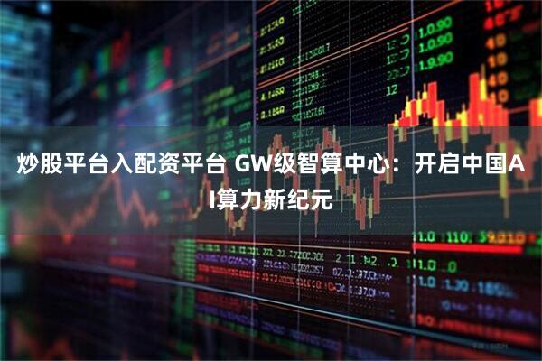 炒股平台入配资平台 GW级智算中心：开启中国AI算力新纪元