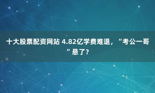 十大股票配资网站 4.82亿学费难退，“考公一哥”悬了？