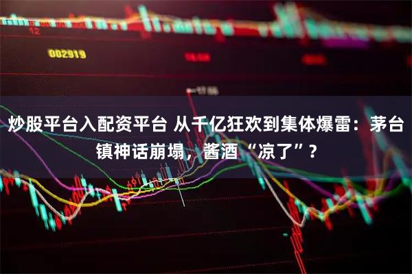 炒股平台入配资平台 从千亿狂欢到集体爆雷：茅台镇神话崩塌，酱酒 “凉了”？