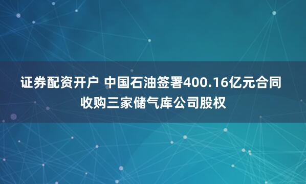 证券配资开户 中国石油签署400.16亿元合同 收购三家储气库公司股权