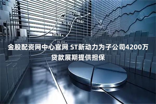 金股配资网中心官网 ST新动力为子公司4200万贷款展期提供担保