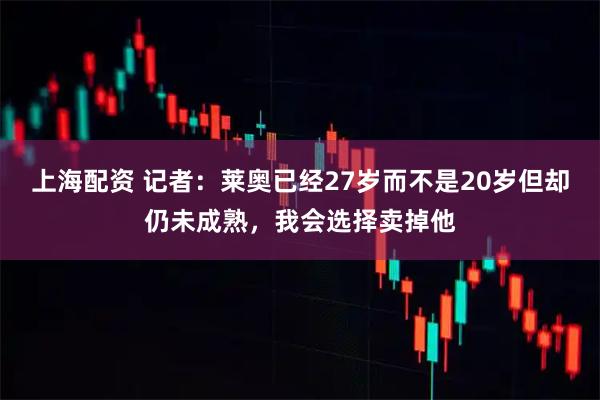 上海配资 记者：莱奥已经27岁而不是20岁但却仍未成熟，我会选择卖掉他