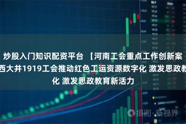 炒股入门知识配资平台 【河南工会重点工作创新案例】焦作西大井1919工会推动红色工运资源数字化 激发思政教育新活力