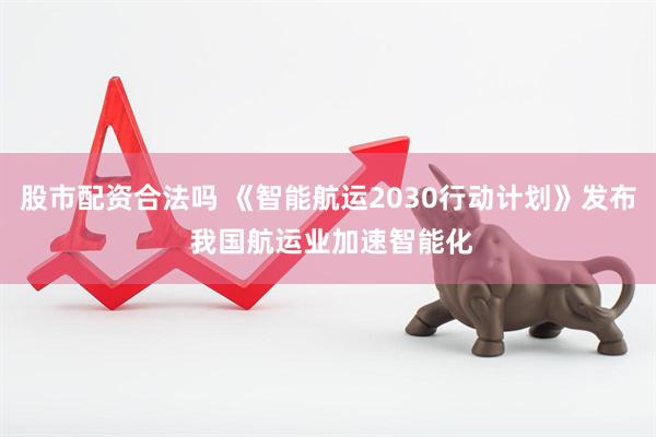 股市配资合法吗 《智能航运2030行动计划》发布 我国航运业加速智能化
